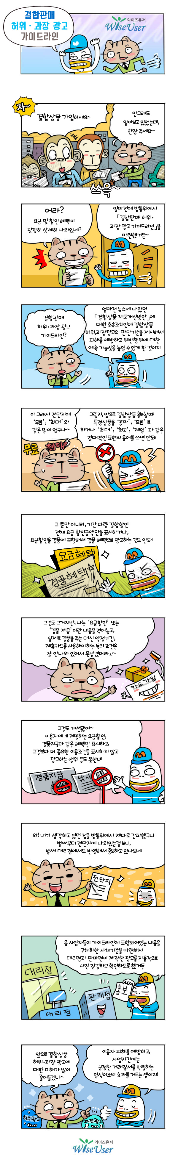 C(전단지 홍보) : 결합상품 가입하세요~(전단지 홍보, 3명)
A : 안그래도 알아보고 있었는데, 한장 주세요~ A : 어라? 요금 및 할인 혜택이 굉장히 상세히 나와있네?
B : 얼마전에 방통위에서 「결합판매 허위·과장 광고 가이드라인」을 마련했거든~ A : 결합판매 허위·과장 광고 가이드라인?
B : 뉴스에 나왔던 「결합상품 재도개선(안)」*에 대한 후속조치로 결합상품 허위,과장광고의 판단기준을 제시해서 피해를 예방하고 위반행위에 대한 예측 가능성을 높일 수 있게 되었어*와이즈유저 스마트웹툰 ‘[제33호] 결합상품 제도개선’ 참조 B : 그래서 이용요금을 ‘공짜’., ‘무료’, ‘최대’, ‘최고’, ‘제일’ 과 같은 절대적인 표현의 용어를 쓰면 안돼
A : 아 그래서 전단지에 ‘무료’, ‘최대’와 같은 말이 없구나~ B : 그뿐 아니라, 기간, 결합할인 등의 구분 없이 전체 요금 할인금액만을 표시하거나, 요금할인에 경품을 포함하여 경품 혜택으로 광고하는 것도 안돼 A : 그것도 그거지만, 나는 요금을 할인해준다거나, 경품을 준다거나 하는 내용만 나와있고 실제로는 경품을 받는 대신 제휴카드를 얼마 이상 사용해야 하는 등의 부가적인 내용이 안나와 있어서 못믿겠더라고~ B : 그것도 개선됐어~ 이용자에게 제공하는 요금할인, 경품지급과 같은 혜택만 표시해야하고, 그것보다 더 중요한 이용조건을 표시하지 않고 광고하는 행위 등도 못한데 A : 와 내가 생각하고 있던 점을 방통위에서 제대로 간파했네, 벌써부터 전단지에 나와있는걸 보니, 대리점에서도 반영해서 홍보하고 있나봐 B : 응 이동통신 3사에 가이드라인에 포함되어있는 내용을 확인하고 대리점과 판매점이 제작한 광고를 자율적으로 사전 점검하고 확인하라고 했거든 A : 앞으로 결합상품 결합상품 피해가 많이 줄어들겠다~
B : 이용자에겐 피해를 예방해주고, 통신사간에는 공정거래를 확립하는 일석이조의 효과를 거두는 셈이지!